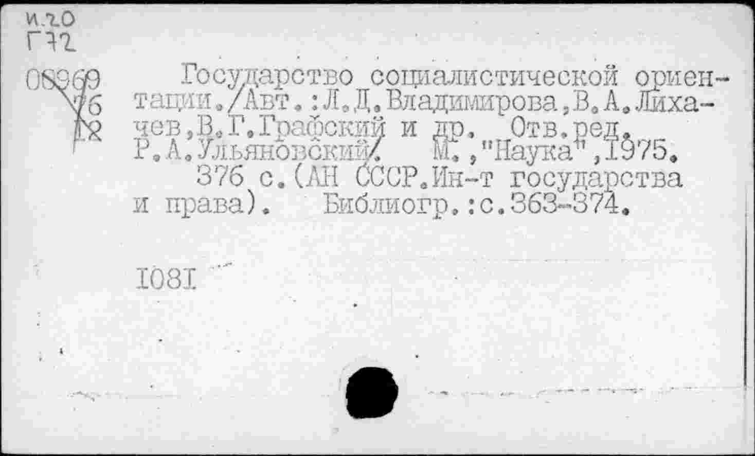 ﻿и.го пг
Государство социалистической ориентации ./Авт.:Л. Д.Владимирова,Во А.Лихачев,^ Г. Графский и др, Отв.род.
Р,А.Ульяновскиж	ки ,'' Наука\ 1§75*
•376 с. (All СССР.Ин-т государства
и права).	Библиогр.:с.363-374.
1081